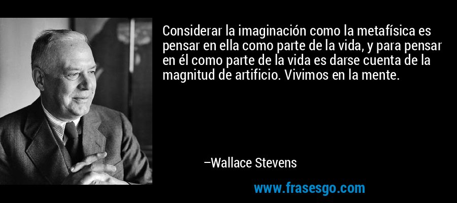 Considerar la imaginación como la metafísica es pensar en ella como parte de la vida, y para pensar en él como parte de la vida es darse cuenta de la magnitud de artificio. Vivimos en la mente. – Wallace Stevens