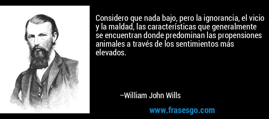 Considero que nada bajo, pero la ignorancia, el vicio y la maldad, las características que generalmente se encuentran donde predominan las propensiones animales a través de los sentimientos más elevados. – William John Wills