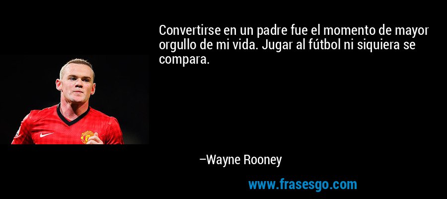 Convertirse en un padre fue el momento de mayor orgullo de mi vida. Jugar al fútbol ni siquiera se compara. – Wayne Rooney