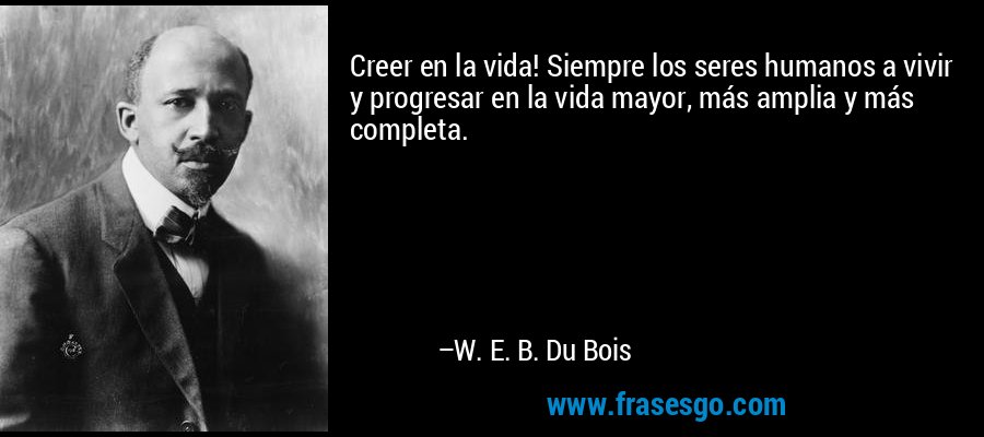 Creer en la vida! Siempre los seres humanos a vivir y progresar en la vida mayor, más amplia y más completa. – W. E. B. Du Bois