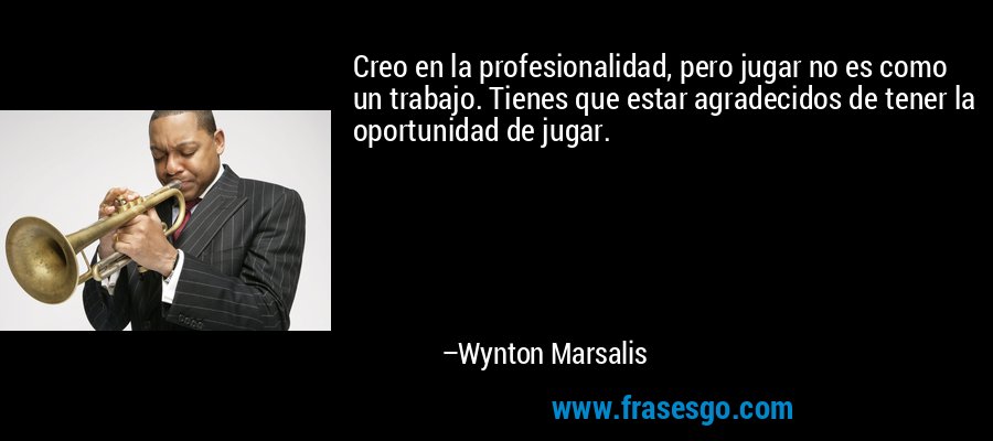 Creo en la profesionalidad, pero jugar no es como un trabajo. Tienes que estar agradecidos de tener la oportunidad de jugar. – Wynton Marsalis