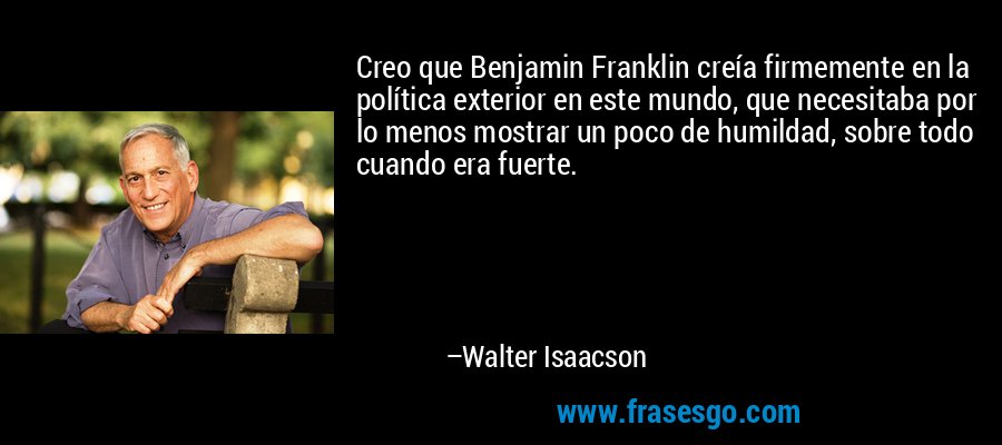 Creo que Benjamin Franklin creía firmemente en la política exterior en este mundo, que necesitaba por lo menos mostrar un poco de humildad, sobre todo cuando era fuerte. – Walter Isaacson