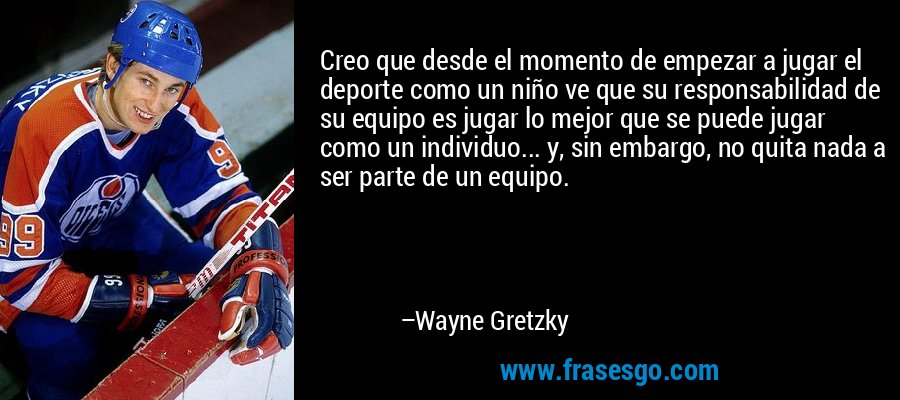 Creo que desde el momento de empezar a jugar el deporte como un niño ve que su responsabilidad de su equipo es jugar lo mejor que se puede jugar como un individuo... y, sin embargo, no quita nada a ser parte de un equipo. – Wayne Gretzky