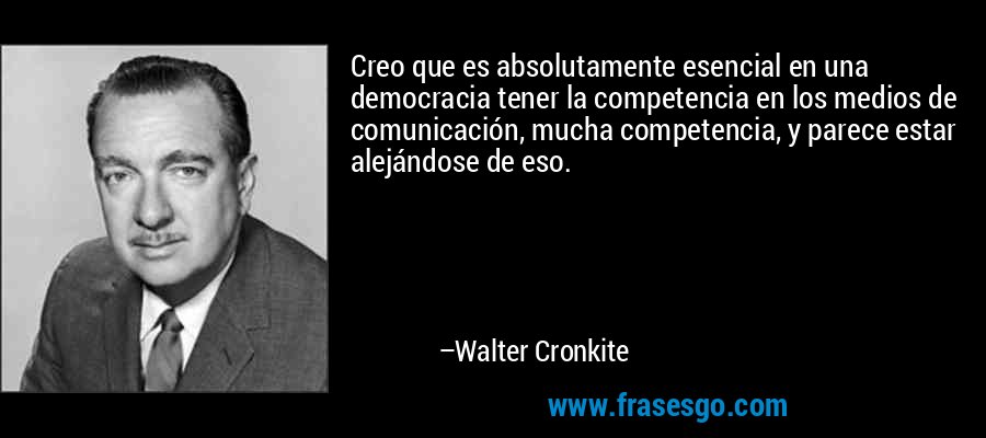 Creo que es absolutamente esencial en una democracia tener la competencia en los medios de comunicación, mucha competencia, y parece estar alejándose de eso. – Walter Cronkite