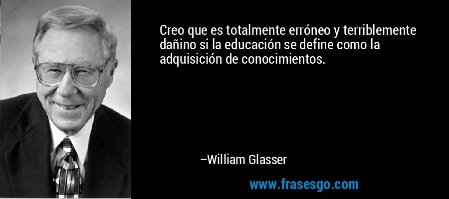 Creo que es totalmente erróneo y terriblemente dañino si la educación se define como la adquisición de conocimientos. – William Glasser