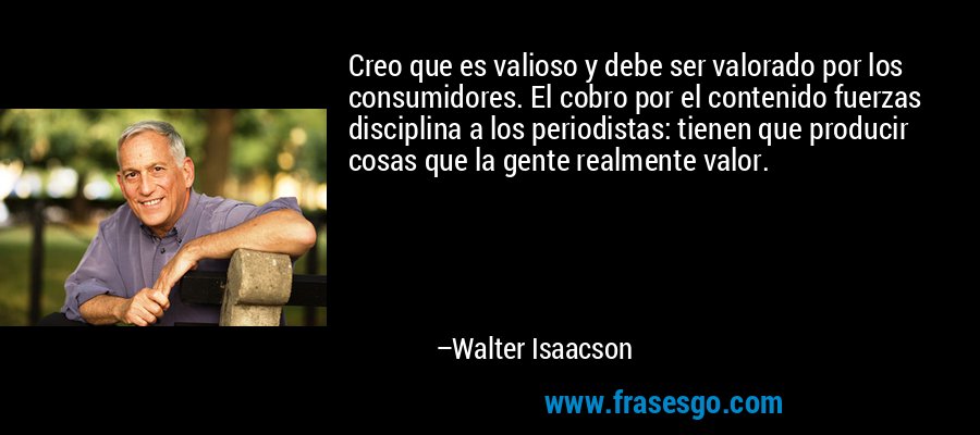 Creo que es valioso y debe ser valorado por los consumidores. El cobro por el contenido fuerzas disciplina a los periodistas: tienen que producir cosas que la gente realmente valor. – Walter Isaacson