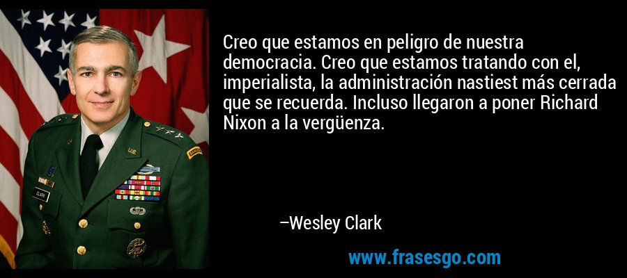 Creo que estamos en peligro de nuestra democracia. Creo que estamos tratando con el, imperialista, la administración nastiest más cerrada que se recuerda. Incluso llegaron a poner Richard Nixon a la vergüenza. – Wesley Clark