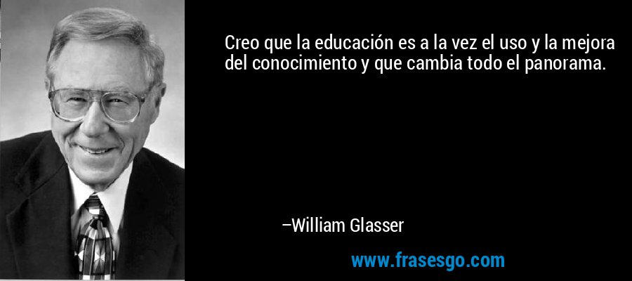 Creo que la educación es a la vez el uso y la mejora del conocimiento y que cambia todo el panorama. – William Glasser