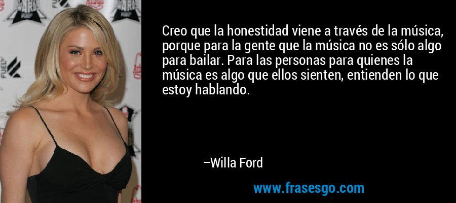 Creo que la honestidad viene a través de la música, porque para la gente que la música no es sólo algo para bailar. Para las personas para quienes la música es algo que ellos sienten, entienden lo que estoy hablando. – Willa Ford