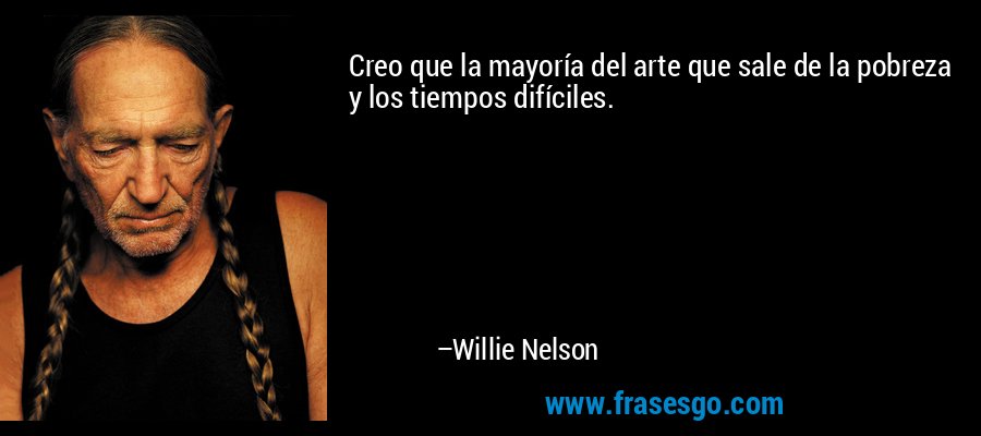 Creo que la mayoría del arte que sale de la pobreza y los tiempos difíciles. – Willie Nelson