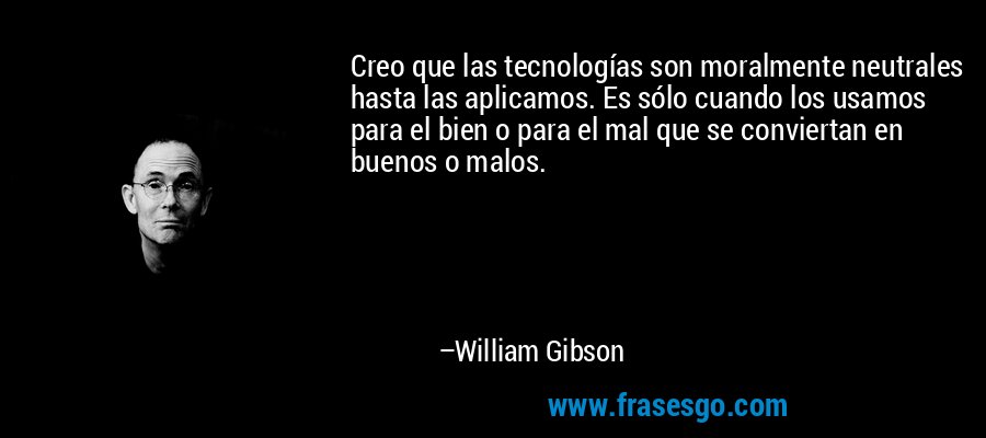 Creo que las tecnologías son moralmente neutrales hasta las aplicamos. Es sólo cuando los usamos para el bien o para el mal que se conviertan en buenos o malos. – William Gibson