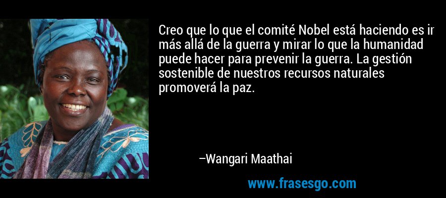 Creo que lo que el comité Nobel está haciendo es ir más allá de la guerra y mirar lo que la humanidad puede hacer para prevenir la guerra. La gestión sostenible de nuestros recursos naturales promoverá la paz. – Wangari Maathai