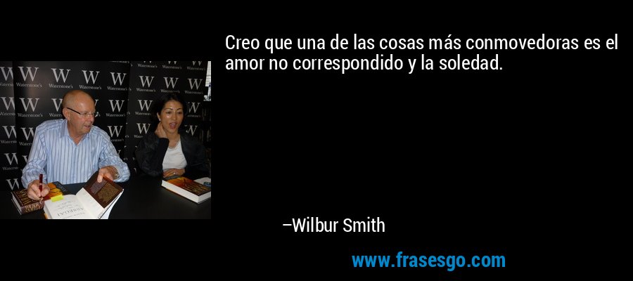 Creo que una de las cosas más conmovedoras es el amor no correspondido y la soledad. – Wilbur Smith