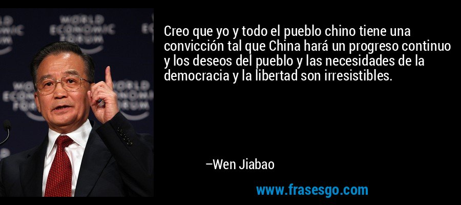 Creo que yo y todo el pueblo chino tiene una convicción tal que China hará un progreso continuo y los deseos del pueblo y las necesidades de la democracia y la libertad son irresistibles. – Wen Jiabao