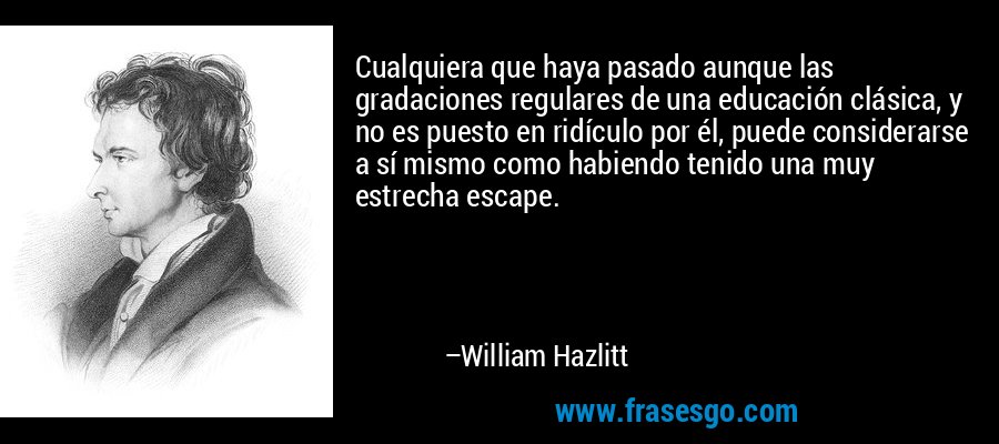 Cualquiera que haya pasado aunque las gradaciones regulares de una educación clásica, y no es puesto en ridículo por él, puede considerarse a sí mismo como habiendo tenido una muy estrecha escape. – William Hazlitt
