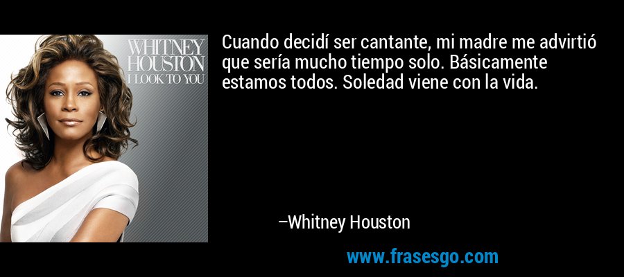 Cuando decidí ser cantante, mi madre me advirtió que sería mucho tiempo solo. Básicamente estamos todos. Soledad viene con la vida. – Whitney Houston