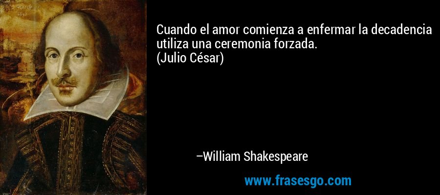 Cuando el amor comienza a enfermar la decadencia utiliza una ceremonia forzada.
(Julio César) – William Shakespeare