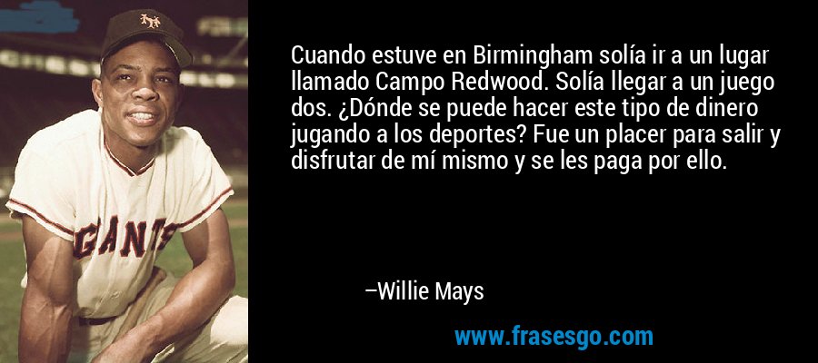 Cuando estuve en Birmingham solía ir a un lugar llamado Campo Redwood. Solía ​​llegar a un juego dos. ¿Dónde se puede hacer este tipo de dinero jugando a los deportes? Fue un placer para salir y disfrutar de mí mismo y se les paga por ello. – Willie Mays