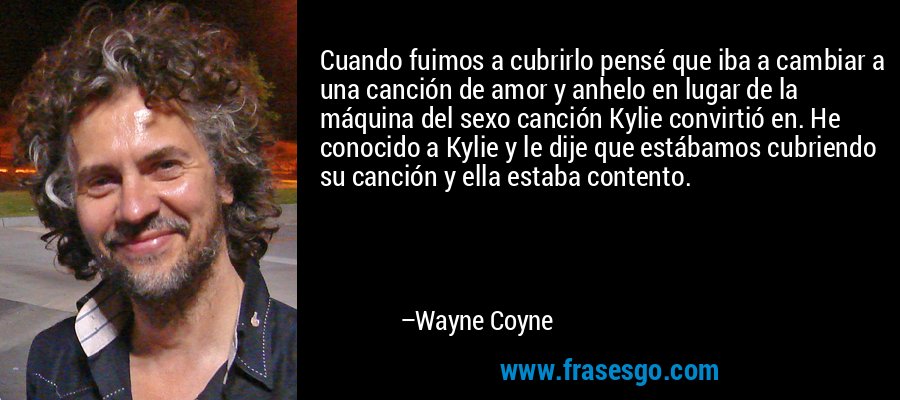 Cuando fuimos a cubrirlo pensé que iba a cambiar a una canción de amor y anhelo en lugar de la máquina del sexo canción Kylie convirtió en. He conocido a Kylie y le dije que estábamos cubriendo su canción y ella estaba contento. – Wayne Coyne