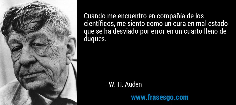 Cuando me encuentro en compañía de los científicos, me siento como un cura en mal estado que se ha desviado por error en un cuarto lleno de duques. – W. H. Auden