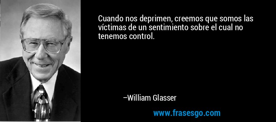 Cuando nos deprimen, creemos que somos las víctimas de un sentimiento sobre el cual no tenemos control. – William Glasser