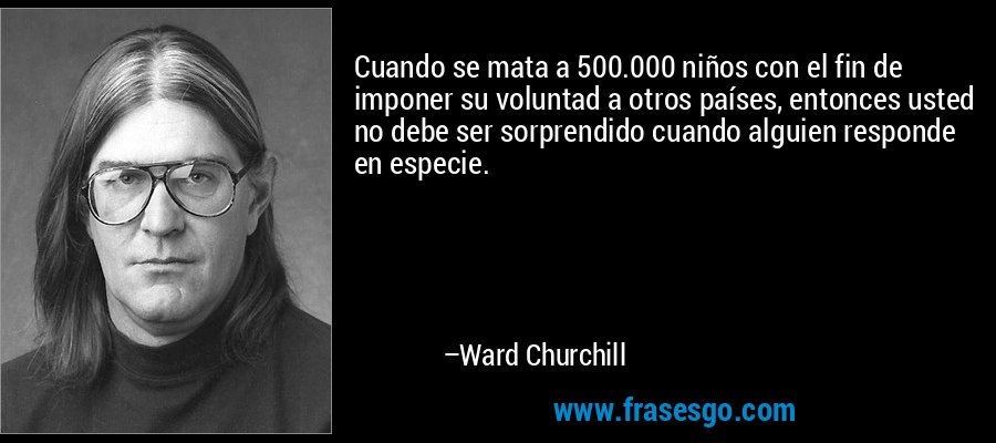 Cuando se mata a 500.000 niños con el fin de imponer su voluntad a otros países, entonces usted no debe ser sorprendido cuando alguien responde en especie. – Ward Churchill