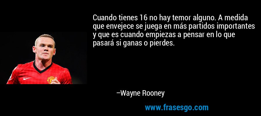 Cuando tienes 16 no hay temor alguno. A medida que envejece se juega en más partidos importantes y que es cuando empiezas a pensar en lo que pasará si ganas o pierdes. – Wayne Rooney