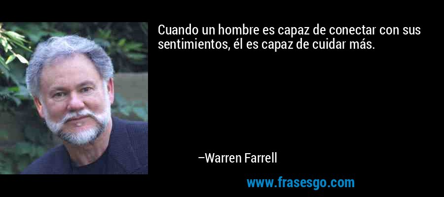 Cuando un hombre es capaz de conectar con sus sentimientos, él es capaz de cuidar más. – Warren Farrell