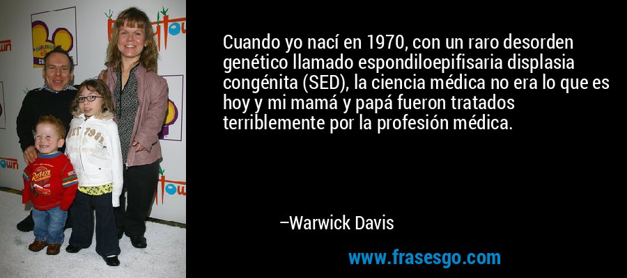 Cuando yo nací en 1970, con un raro desorden genético llamado espondiloepifisaria displasia congénita (SED), la ciencia médica no era lo que es hoy y mi mamá y papá fueron tratados terriblemente por la profesión médica. – Warwick Davis