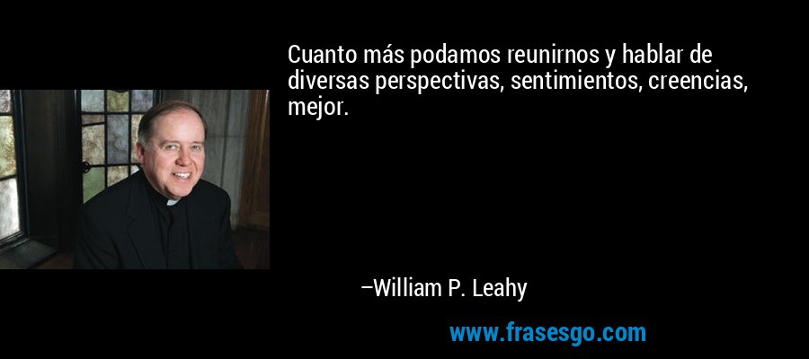 Cuanto más podamos reunirnos y hablar de diversas perspectivas, sentimientos, creencias, mejor. – William P. Leahy