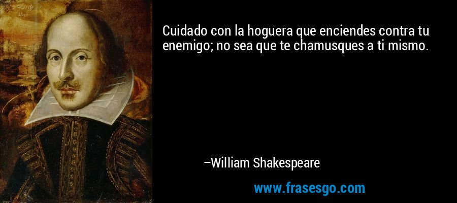 Cuidado con la hoguera que enciendes contra tu enemigo; no sea que te chamusques a ti mismo. – William Shakespeare