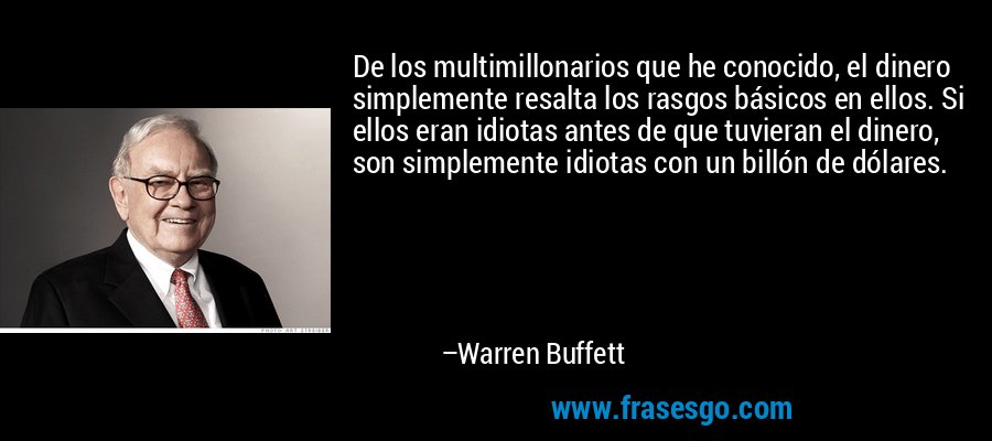 De los multimillonarios que he conocido, el dinero simplemente resalta los rasgos básicos en ellos. Si ellos eran idiotas antes de que tuvieran el dinero, son simplemente idiotas con un billón de dólares. – Warren Buffett