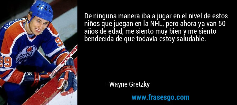 De ninguna manera iba a jugar en el nivel de estos niños que juegan en la NHL, pero ahora ya van 50 años de edad, me siento muy bien y me siento bendecida de que todavía estoy saludable. – Wayne Gretzky