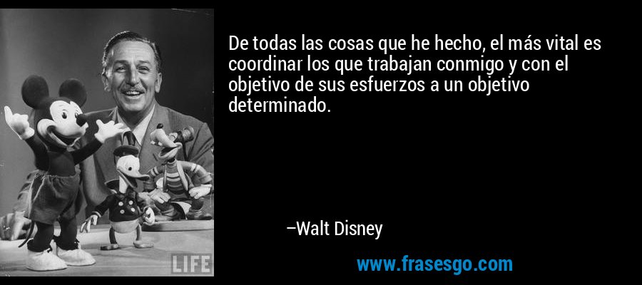 De todas las cosas que he hecho, el más vital es coordinar los que trabajan conmigo y con el objetivo de sus esfuerzos a un objetivo determinado. – Walt Disney