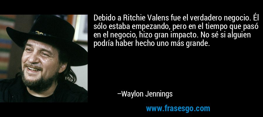 Debido a Ritchie Valens fue el verdadero negocio. Él sólo estaba empezando, pero en el tiempo que pasó en el negocio, hizo gran impacto. No sé si alguien podría haber hecho uno más grande. – Waylon Jennings