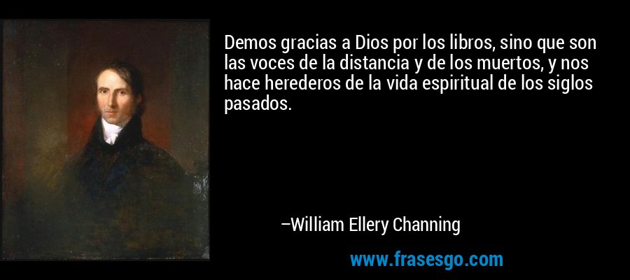 Demos gracias a Dios por los libros, sino que son las voces de la distancia y de los muertos, y nos hace herederos de la vida espiritual de los siglos pasados. – William Ellery Channing
