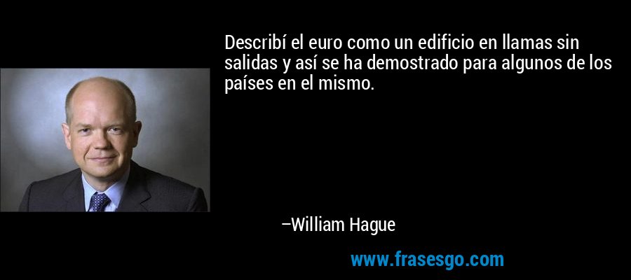 Describí el euro como un edificio en llamas sin salidas y así se ha demostrado para algunos de los países en el mismo. – William Hague