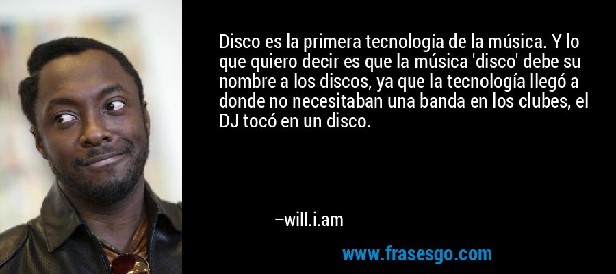 Disco es la primera tecnología de la música. Y lo que quiero decir es que la música 'disco' debe su nombre a los discos, ya que la tecnología llegó a donde no necesitaban una banda en los clubes, el DJ tocó en un disco. – will.i.am