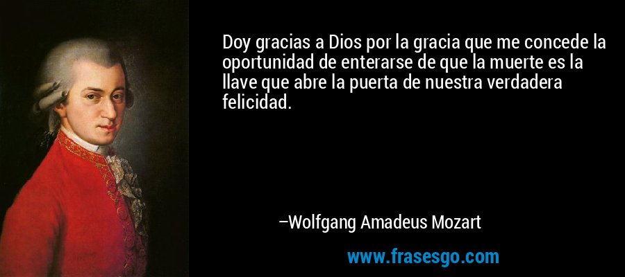 Doy gracias a Dios por la gracia que me concede la oportunidad de enterarse de que la muerte es la llave que abre la puerta de nuestra verdadera felicidad. – Wolfgang Amadeus Mozart