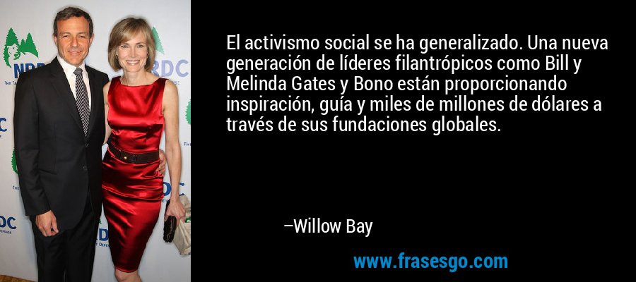 El activismo social se ha generalizado. Una nueva generación de líderes filantrópicos como Bill y Melinda Gates y Bono están proporcionando inspiración, guía y miles de millones de dólares a través de sus fundaciones globales. – Willow Bay