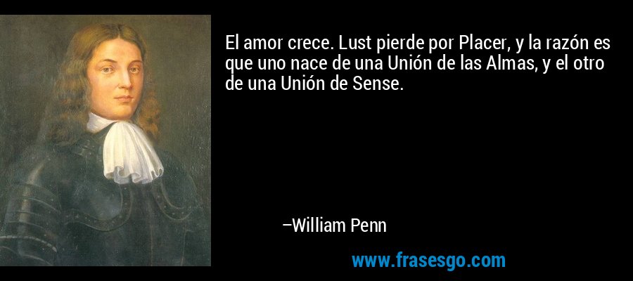 El amor crece. Lust pierde por Placer, y la razón es que uno nace de una Unión de las Almas, y el otro de una Unión de Sense. – William Penn