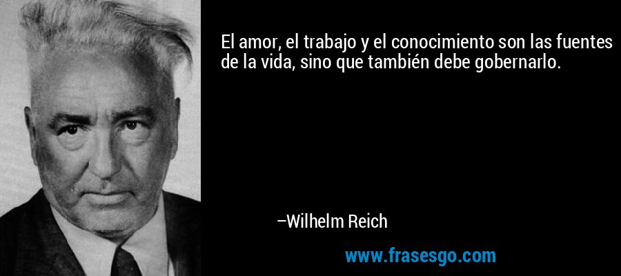 El amor, el trabajo y el conocimiento son las fuentes de la vida, sino que también debe gobernarlo. – Wilhelm Reich