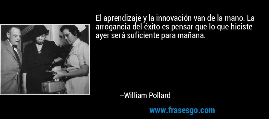 El aprendizaje y la innovación van de la mano. La arrogancia del éxito es pensar que lo que hiciste ayer será suficiente para mañana. – William Pollard