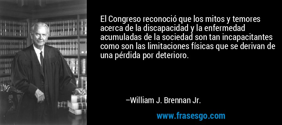 El Congreso reconoció que los mitos y temores acerca de la discapacidad y la enfermedad acumuladas de la sociedad son tan incapacitantes como son las limitaciones físicas que se derivan de una pérdida por deterioro. – William J. Brennan Jr.