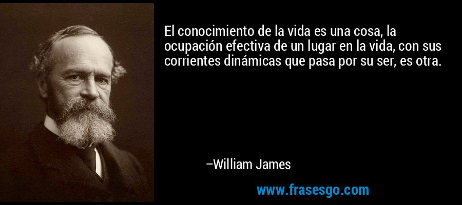 El conocimiento de la vida es una cosa, la ocupación efectiva de un lugar en la vida, con sus corrientes dinámicas que pasa por su ser, es otra. – William James