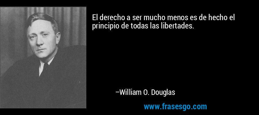 El derecho a ser mucho menos es de hecho el principio de todas las libertades. – William O. Douglas