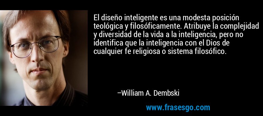 El diseño inteligente es una modesta posición teológica y filosóficamente. Atribuye la complejidad y diversidad de la vida a la inteligencia, pero no identifica que la inteligencia con el Dios de cualquier fe religiosa o sistema filosófico. – William A. Dembski