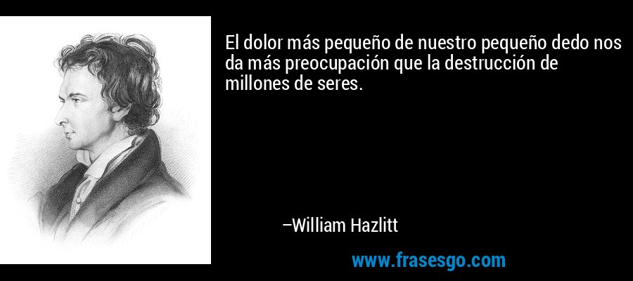El dolor más pequeño de nuestro pequeño dedo nos da más preocupación que la destrucción de millones de seres. – William Hazlitt