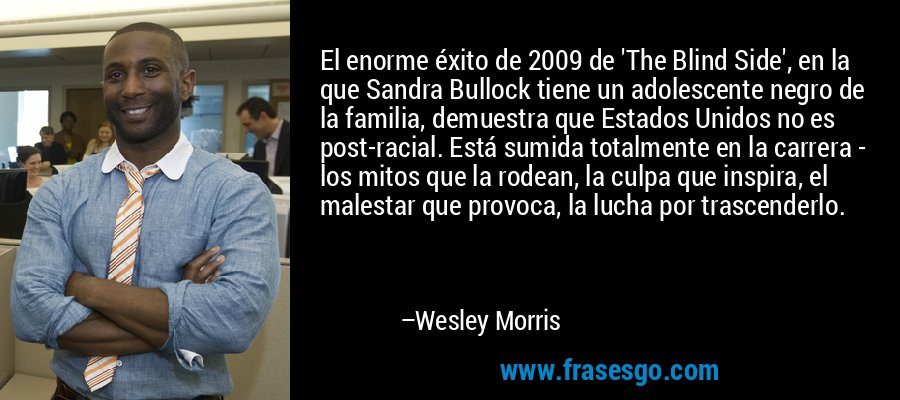 El enorme éxito de 2009 de 'The Blind Side', en la que Sandra Bullock tiene un adolescente negro de la familia, demuestra que Estados Unidos no es post-racial. Está sumida totalmente en la carrera - los mitos que la rodean, la culpa que inspira, el malestar que provoca, la lucha por trascenderlo. – Wesley Morris