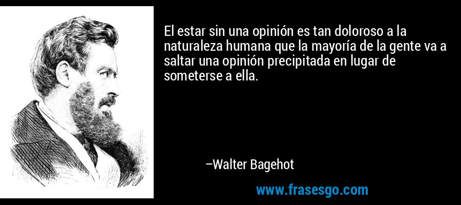 El estar sin una opinión es tan doloroso a la naturaleza humana que la mayoría de la gente va a saltar una opinión precipitada en lugar de someterse a ella. – Walter Bagehot